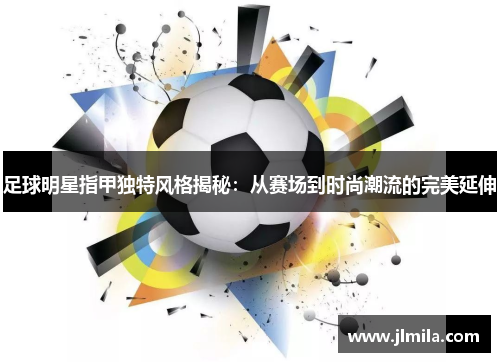 足球明星指甲独特风格揭秘：从赛场到时尚潮流的完美延伸