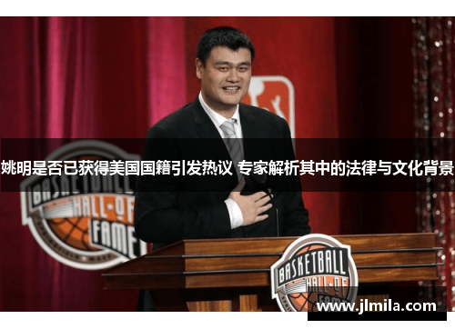 姚明是否已获得美国国籍引发热议 专家解析其中的法律与文化背景