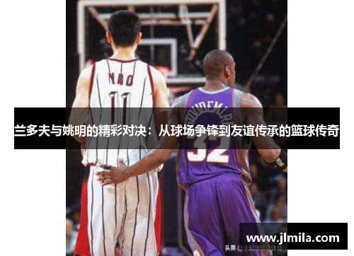 兰多夫与姚明的精彩对决：从球场争锋到友谊传承的篮球传奇
