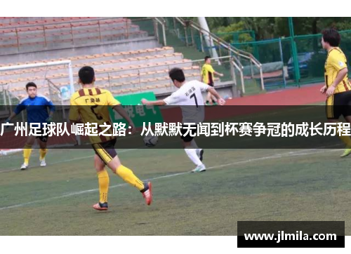 广州足球队崛起之路：从默默无闻到杯赛争冠的成长历程