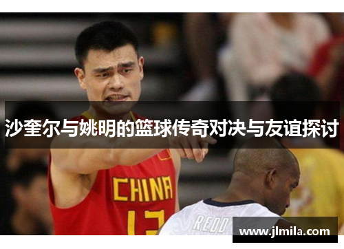 沙奎尔与姚明的篮球传奇对决与友谊探讨
