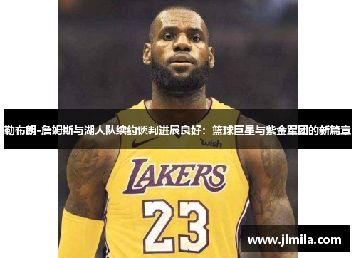 勒布朗-詹姆斯与湖人队续约谈判进展良好：篮球巨星与紫金军团的新篇章
