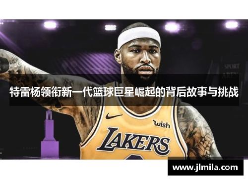 特雷杨领衔新一代篮球巨星崛起的背后故事与挑战