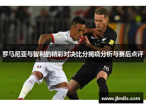 罗马尼亚与智利的精彩对决比分揭晓分析与赛后点评